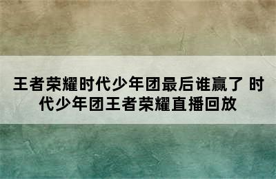 王者荣耀时代少年团最后谁赢了 时代少年团王者荣耀直播回放